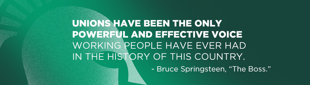 Unions have been the only powerful and effective voice working people have ever had in the history of this country. - Bruce Springsteen, “The Boss.”