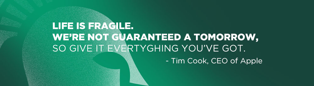 Life is fragile. We’re not guaranteed a tomorrow, so give it everything you’ve got. Tim Cook, CEO of Apple